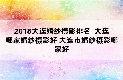 2018大连婚纱摄影排名  大连哪家婚纱摄影好 大连市婚纱摄影哪家好